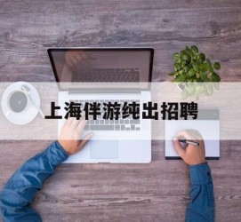 玉林上海伴游纯出雇用(上海伴游雇用月入20)