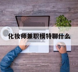 玉林化装师兼职模特聊什么(兼职化装师怎么样)